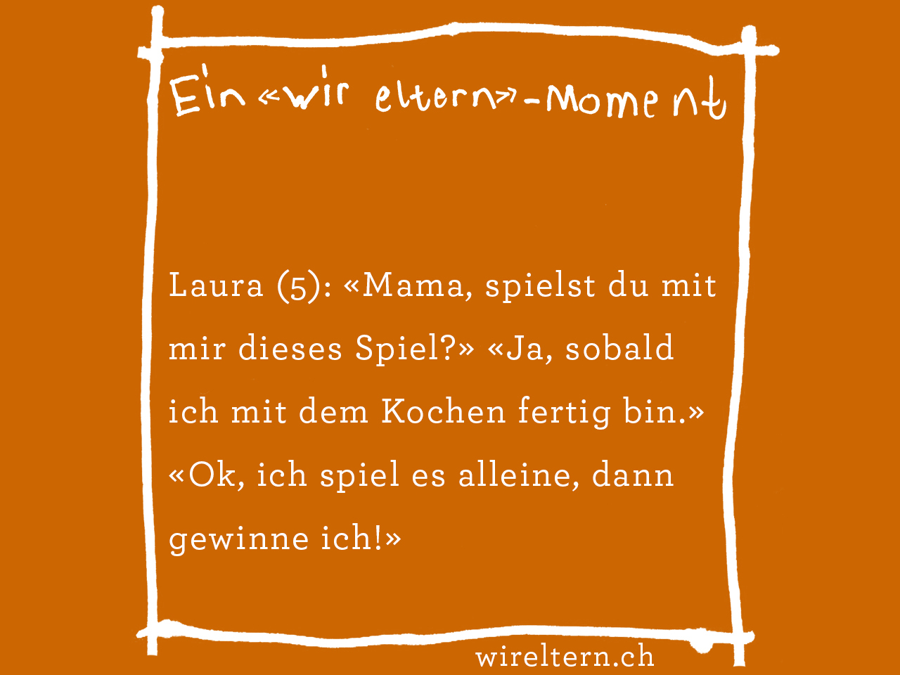 Laura (5): «Mama, spielst du mit mir dieses Spiel?» «Ja, sobald ich mit dem Kochen fertig bin.» «Ok, ich spiel es alleine, dann gewinne nämlich ich!»